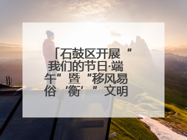 石鼓区开展“我们的节日·端午”暨“移风易俗‘衡’”文明主题实践活动